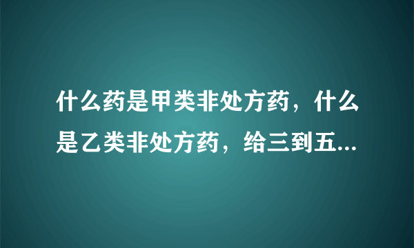 什么药是甲类非处方药，什么是乙类非处方药，给三到五个药品名字