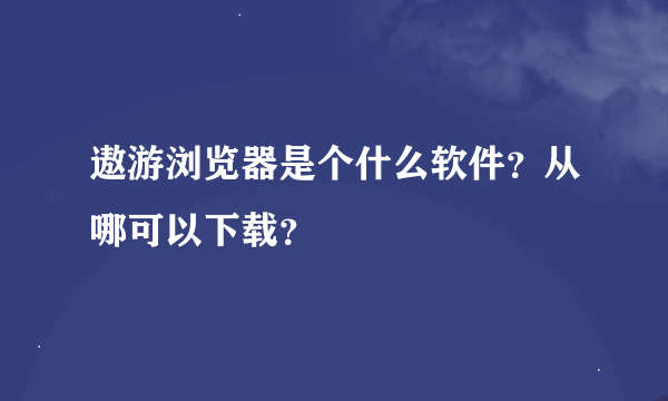 遨游浏览器是个什么软件？从哪可以下载？