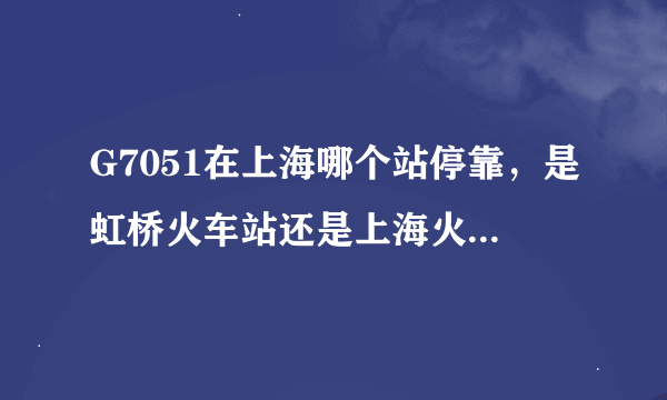 G7051在上海哪个站停靠，是虹桥火车站还是上海火车站，急用