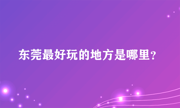 东莞最好玩的地方是哪里？