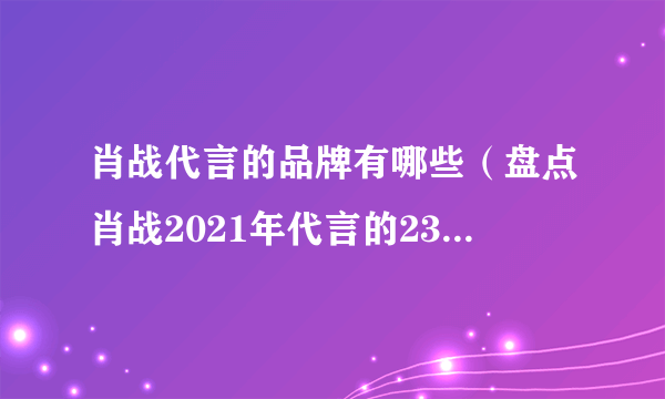 肖战代言的品牌有哪些（盘点肖战2021年代言的23个品牌）