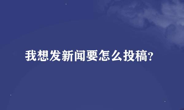 我想发新闻要怎么投稿？