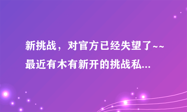 新挑战，对官方已经失望了~~最近有木有新开的挑战私服啊？去过把瘾~~！