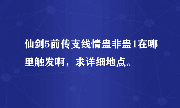 仙剑5前传支线情蛊非蛊1在哪里触发啊，求详细地点。