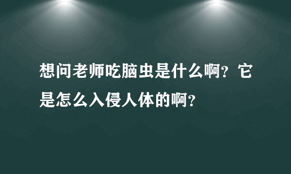 想问老师吃脑虫是什么啊？它是怎么入侵人体的啊？