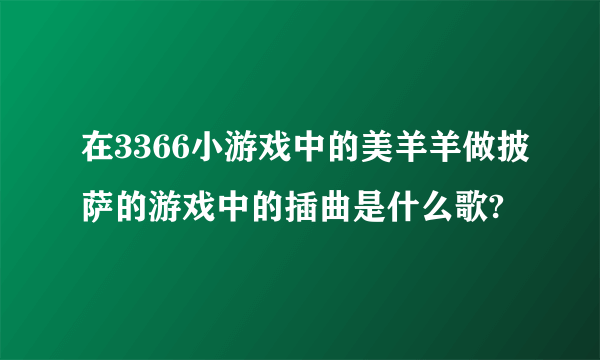 在3366小游戏中的美羊羊做披萨的游戏中的插曲是什么歌?