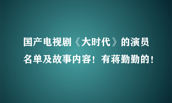 国产电视剧《大时代》的演员名单及故事内容！有蒋勤勤的！