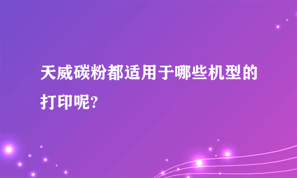 天威碳粉都适用于哪些机型的打印呢?