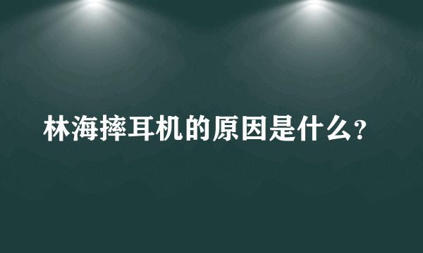 林海摔耳机的原因是什么？