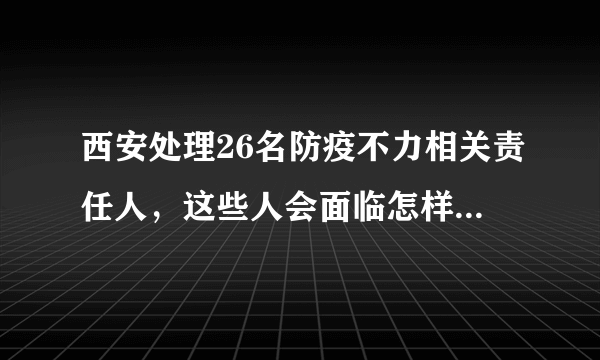 西安处理26名防疫不力相关责任人，这些人会面临怎样的后果？