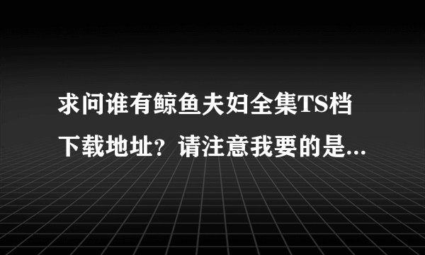 求问谁有鲸鱼夫妇全集TS档下载地址？请注意我要的是没有字幕的高清TS原档，最好是能有个网盘地址