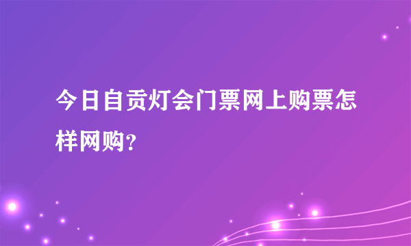 今日自贡灯会门票网上购票怎样网购？