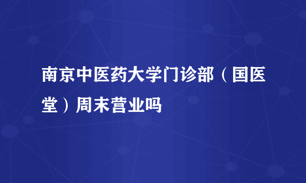 南京中医药大学门诊部（国医堂）周末营业吗