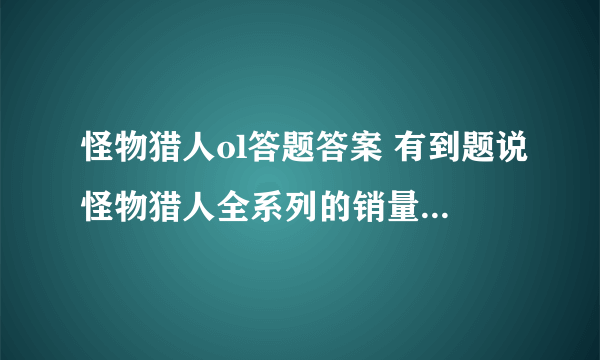 怪物猎人ol答题答案 有到题说怪物猎人全系列的销量大概是？ A。1200万 B。2200万 C。3200万 求大神解答！