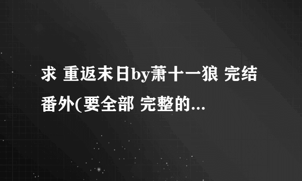 求 重返末日by萧十一狼 完结番外(要全部 完整的 包括锁的)