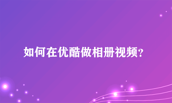 如何在优酷做相册视频？