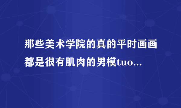 那些美术学院的真的平时画画都是很有肌肉的男模tuoguang了画吗？众目睽睽下，真的好安逸，自己没