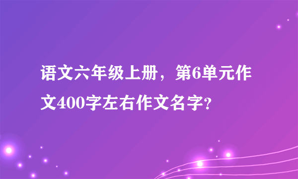 语文六年级上册，第6单元作文400字左右作文名字？