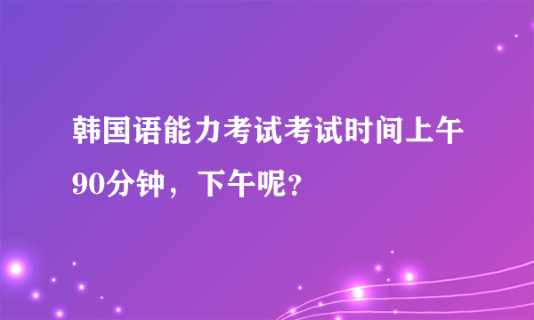 韩国语能力考试考试时间上午90分钟，下午呢？