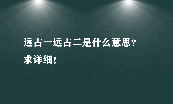 远古一远古二是什么意思？ 求详细！