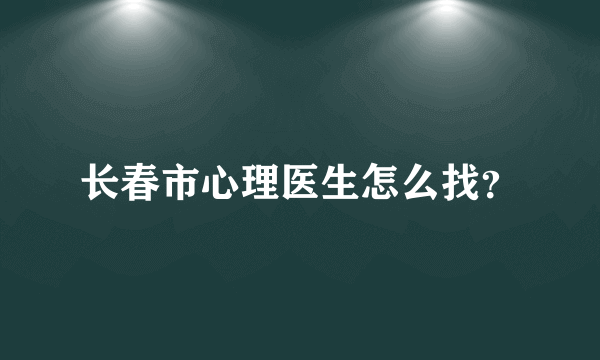 长春市心理医生怎么找？