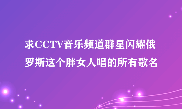 求CCTV音乐频道群星闪耀俄罗斯这个胖女人唱的所有歌名