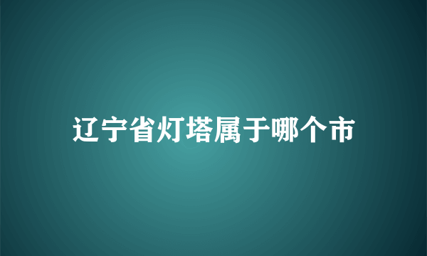 辽宁省灯塔属于哪个市