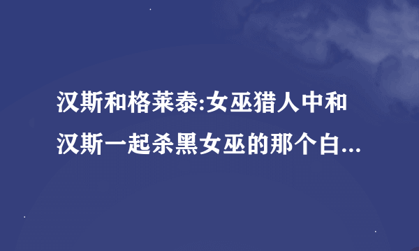 汉斯和格莱泰:女巫猎人中和汉斯一起杀黑女巫的那个白女巫是谁？求详细资料