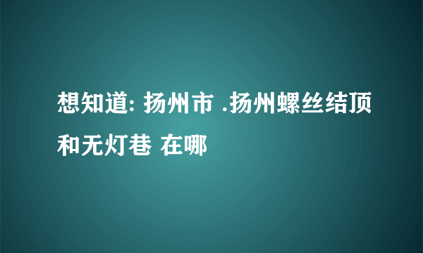 想知道: 扬州市 .扬州螺丝结顶和无灯巷 在哪