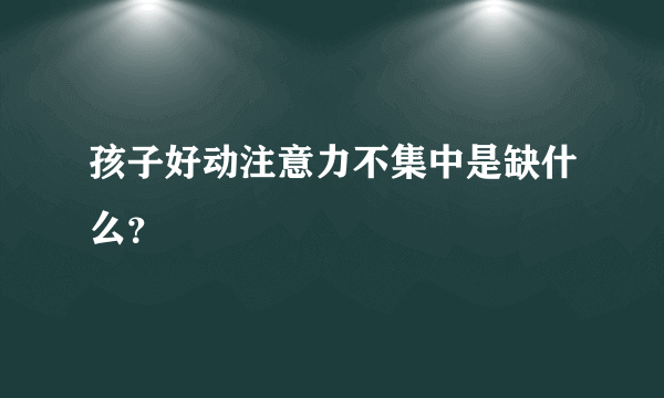 孩子好动注意力不集中是缺什么？