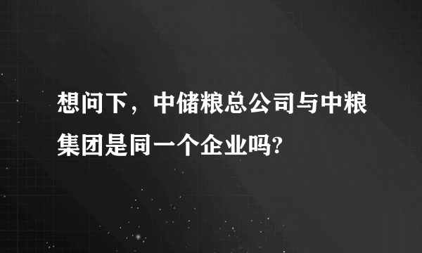 想问下，中储粮总公司与中粮集团是同一个企业吗?