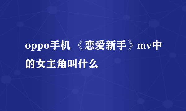 oppo手机 《恋爱新手》mv中的女主角叫什么