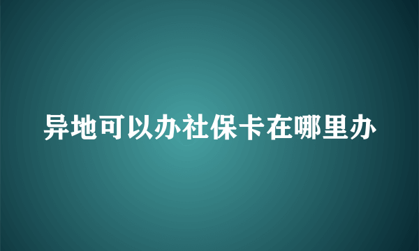 异地可以办社保卡在哪里办