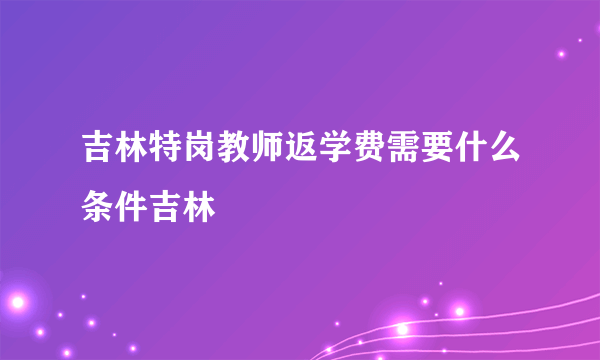 吉林特岗教师返学费需要什么条件吉林