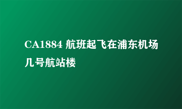 CA1884 航班起飞在浦东机场几号航站楼