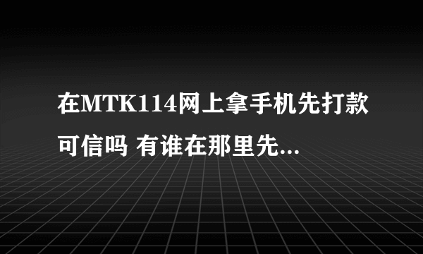 在MTK114网上拿手机先打款可信吗 有谁在那里先打款 拿过货的