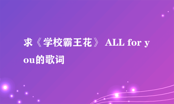 求《学校霸王花》 ALL for you的歌词