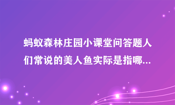 蚂蚁森林庄园小课堂问答题人们常说的美人鱼实际是指哪种海洋动物？