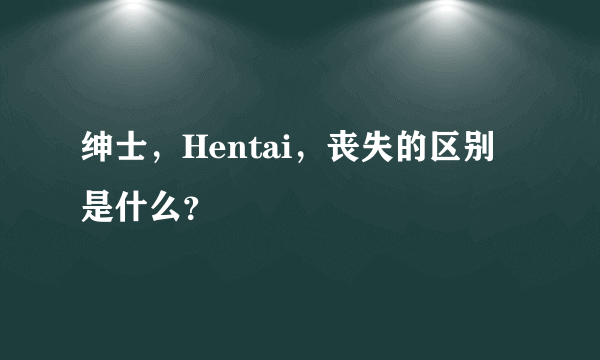 绅士，Hentai，丧失的区别是什么？