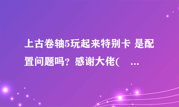 上古卷轴5玩起来特别卡 是配置问题吗？感谢大佬(❁´ω`❁)