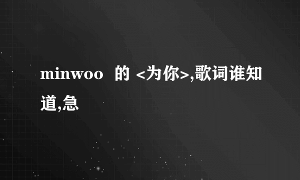 minwoo  的 <为你>,歌词谁知道,急