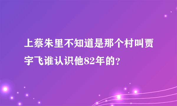 上蔡朱里不知道是那个村叫贾宇飞谁认识他82年的？