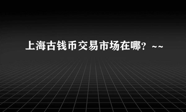 上海古钱币交易市场在哪？~~