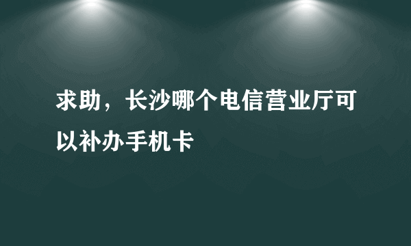 求助，长沙哪个电信营业厅可以补办手机卡