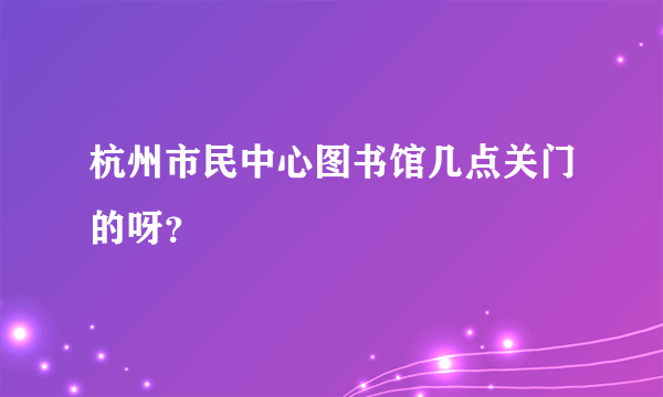 杭州市民中心图书馆几点关门的呀？