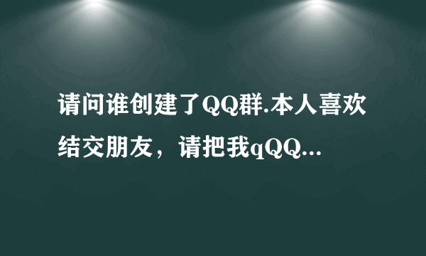 请问谁创建了QQ群.本人喜欢结交朋友，请把我qQQ355266715加进你的QQ群，谢谢大家合作！