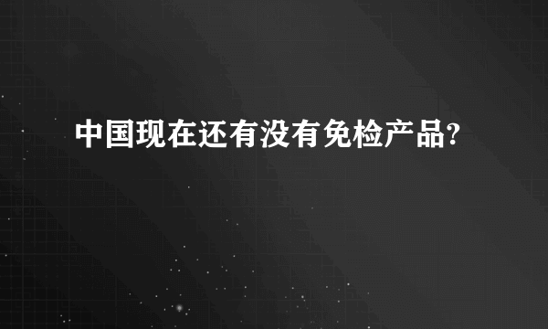 中国现在还有没有免检产品?