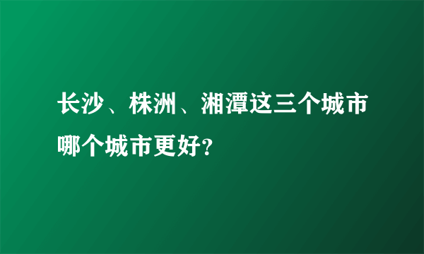 长沙、株洲、湘潭这三个城市哪个城市更好？