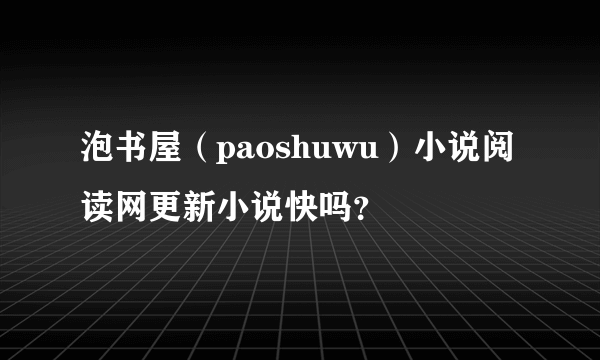 泡书屋（paoshuwu）小说阅读网更新小说快吗？