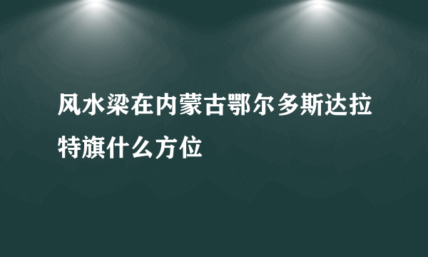 风水梁在内蒙古鄂尔多斯达拉特旗什么方位